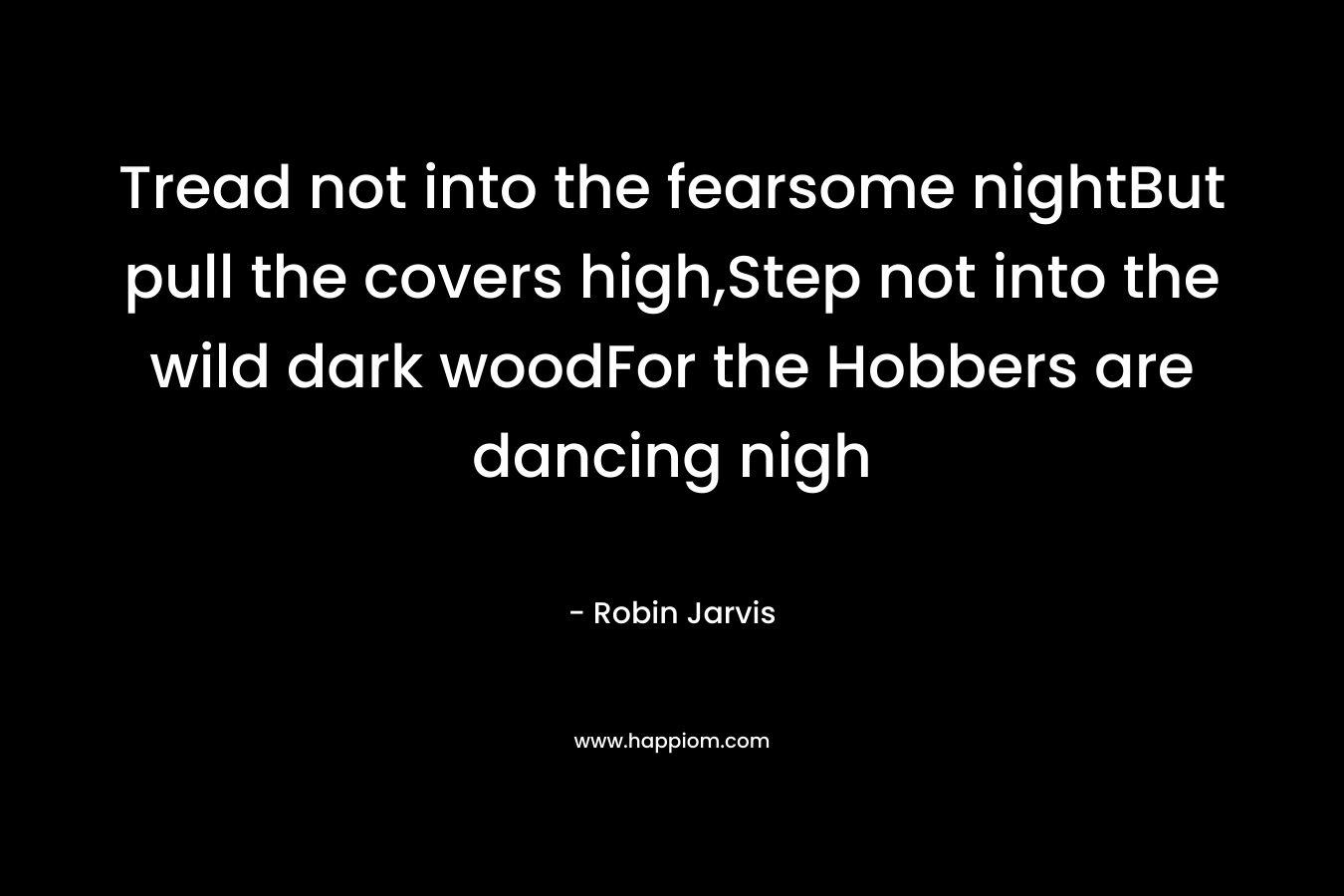Tread not into the fearsome nightBut pull the covers high,Step not into the wild dark woodFor the Hobbers are dancing nigh – Robin Jarvis