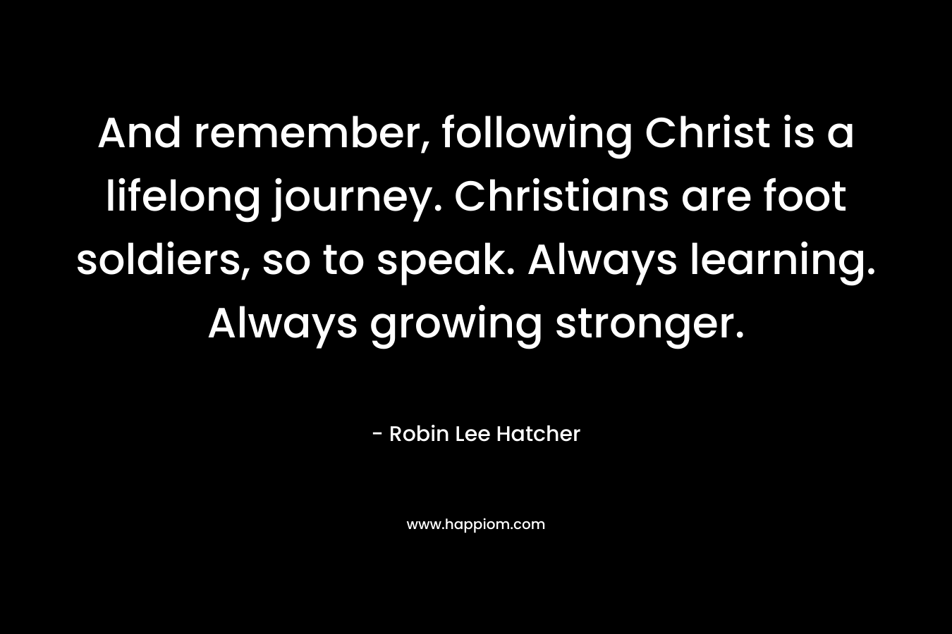 And remember, following Christ is a lifelong journey. Christians are foot soldiers, so to speak. Always learning. Always growing stronger. – Robin Lee Hatcher