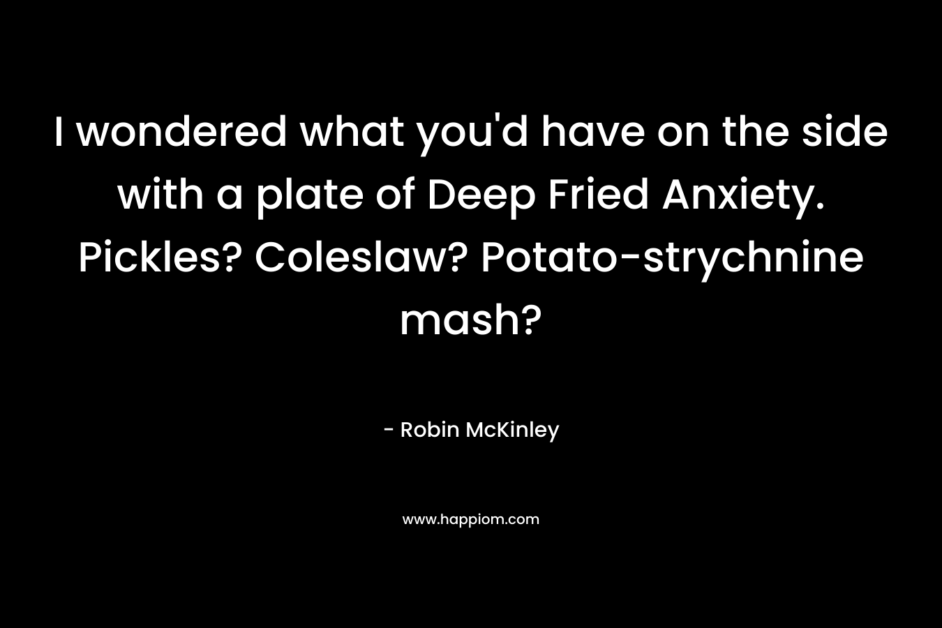 I wondered what you’d have on the side with a plate of Deep Fried Anxiety. Pickles? Coleslaw? Potato-strychnine mash? – Robin McKinley