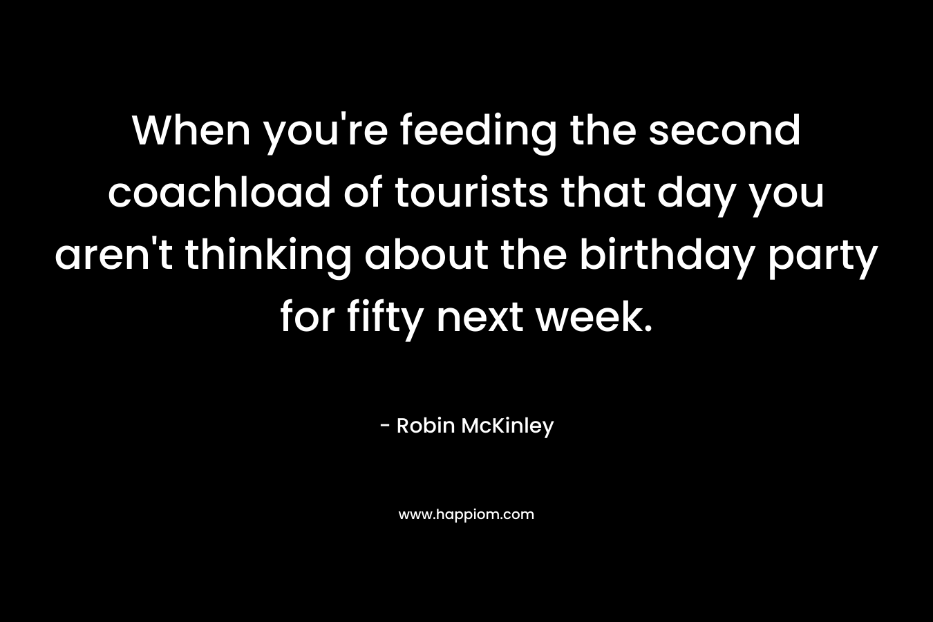 When you’re feeding the second coachload of tourists that day you aren’t thinking about the birthday party for fifty next week. – Robin McKinley