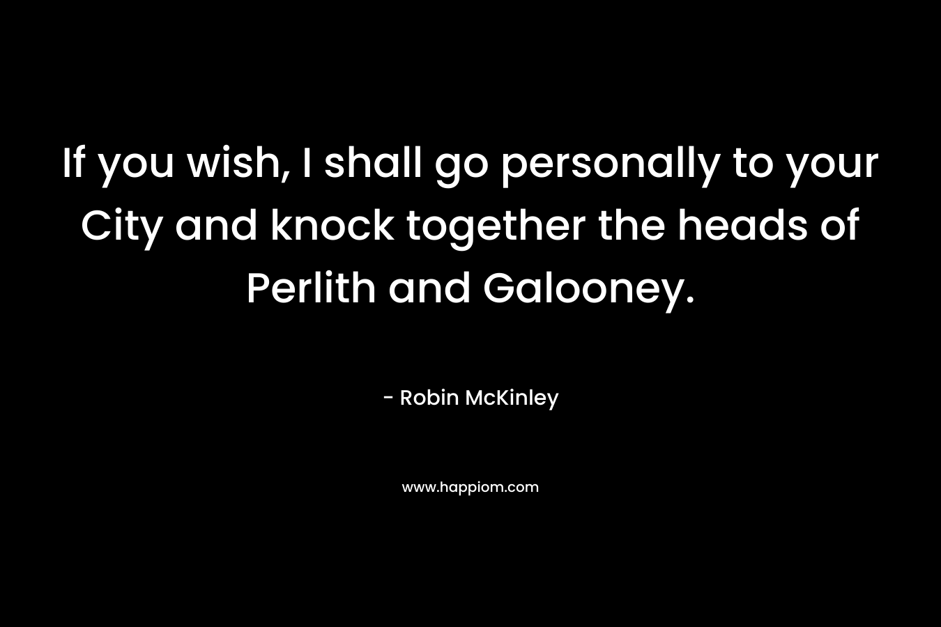 If you wish, I shall go personally to your City and knock together the heads of Perlith and Galooney. – Robin McKinley