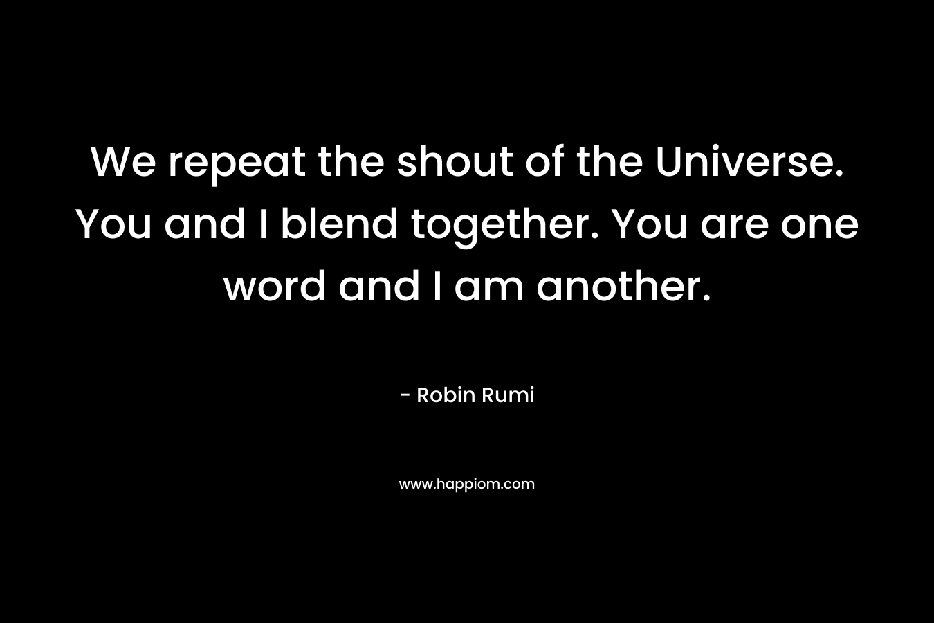 We repeat the shout of the Universe. You and I blend together. You are one word and I am another. – Robin Rumi