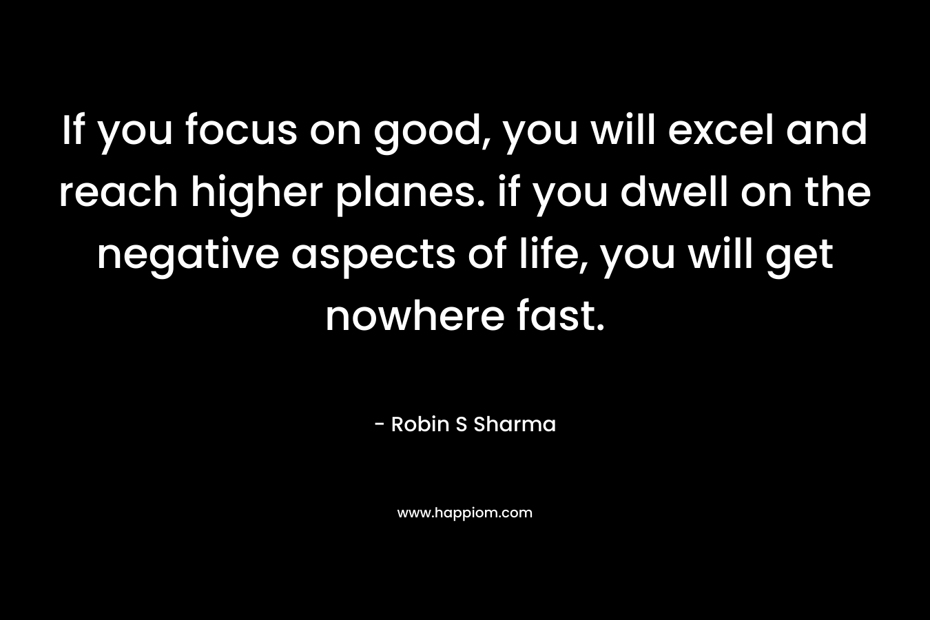 If you focus on good, you will excel and reach higher planes. if you dwell on the negative aspects of life, you will get nowhere fast. – Robin S Sharma