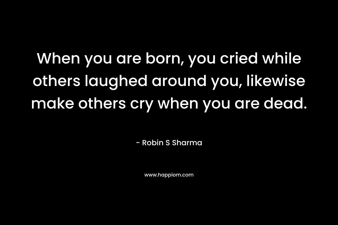 When you are born, you cried while others laughed around you, likewise make others cry when you are dead. – Robin S Sharma