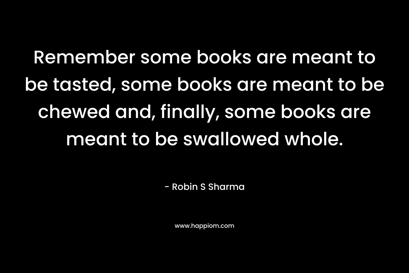 Remember some books are meant to be tasted, some books are meant to be chewed and, finally, some books are meant to be swallowed whole. – Robin S Sharma