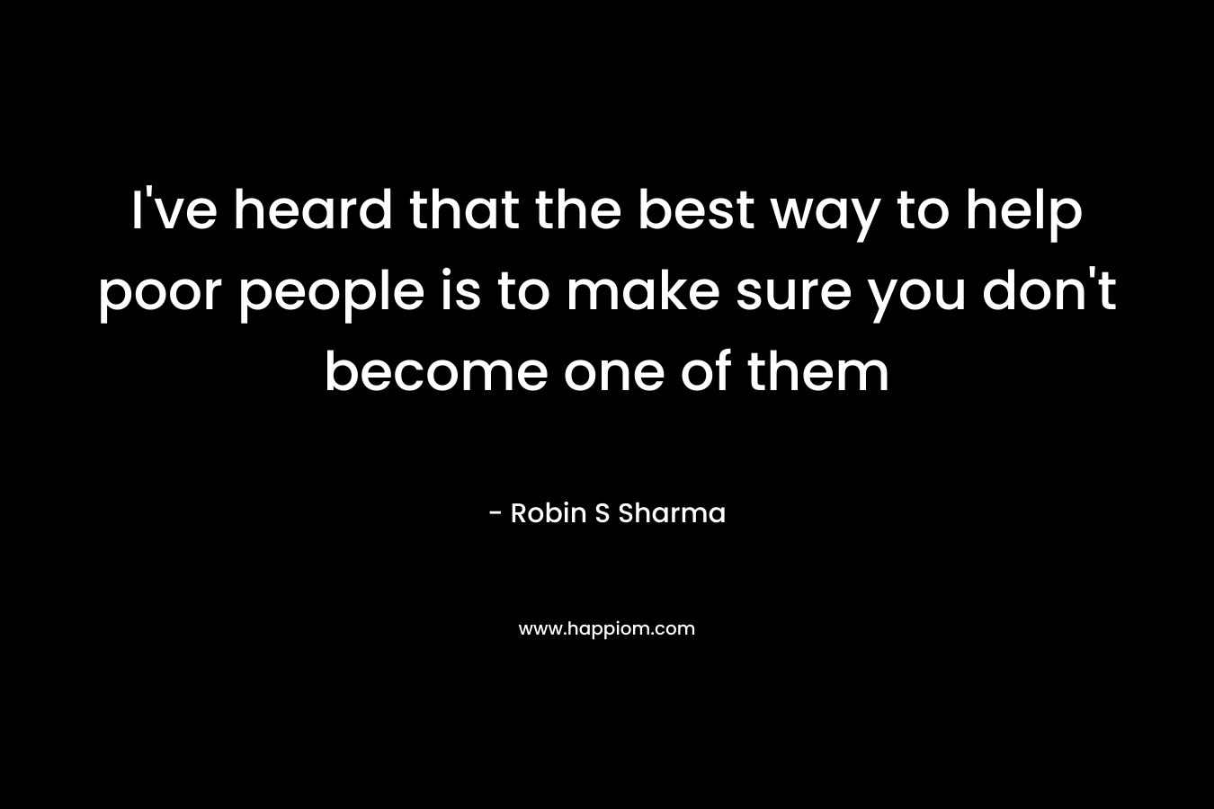I’ve heard that the best way to help poor people is to make sure you don’t become one of them – Robin S Sharma