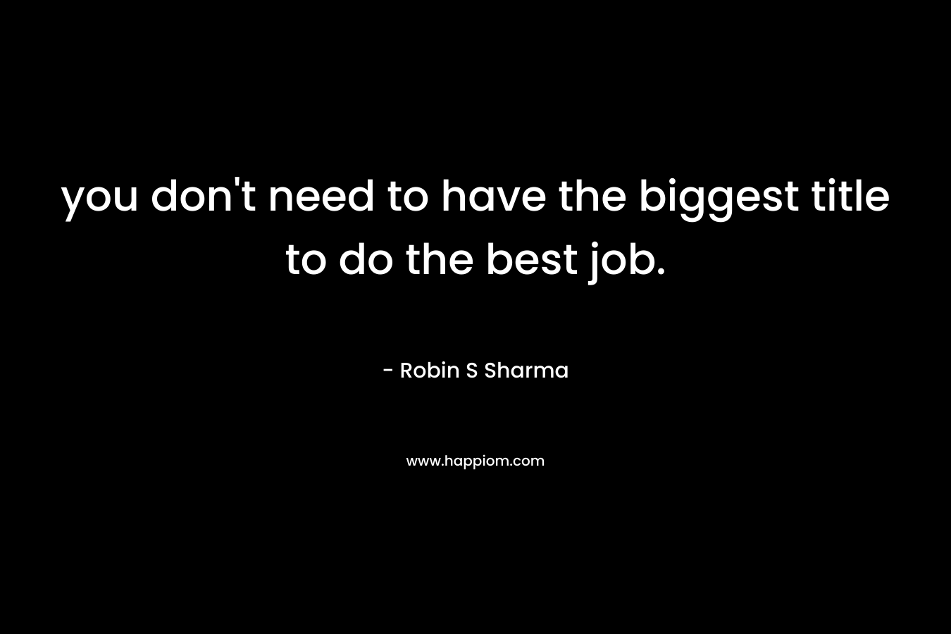 you don’t need to have the biggest title to do the best job. – Robin S Sharma