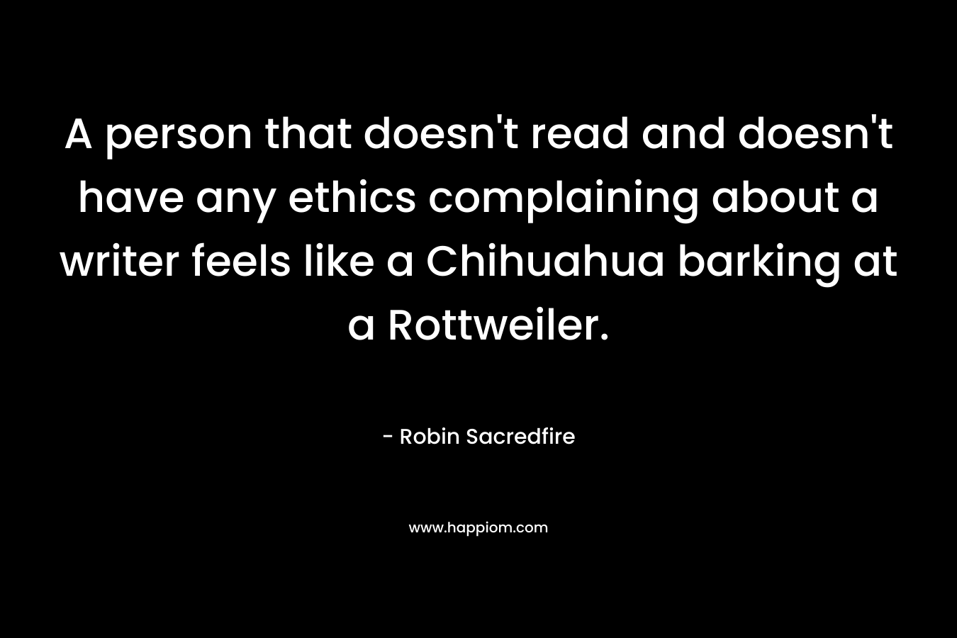 A person that doesn’t read and doesn’t have any ethics complaining about a writer feels like a Chihuahua barking at a Rottweiler. – Robin Sacredfire