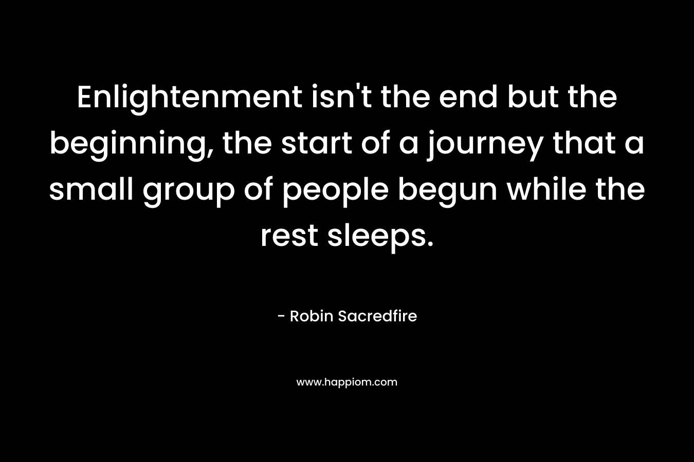 Enlightenment isn’t the end but the beginning, the start of a journey that a small group of people begun while the rest sleeps. – Robin Sacredfire