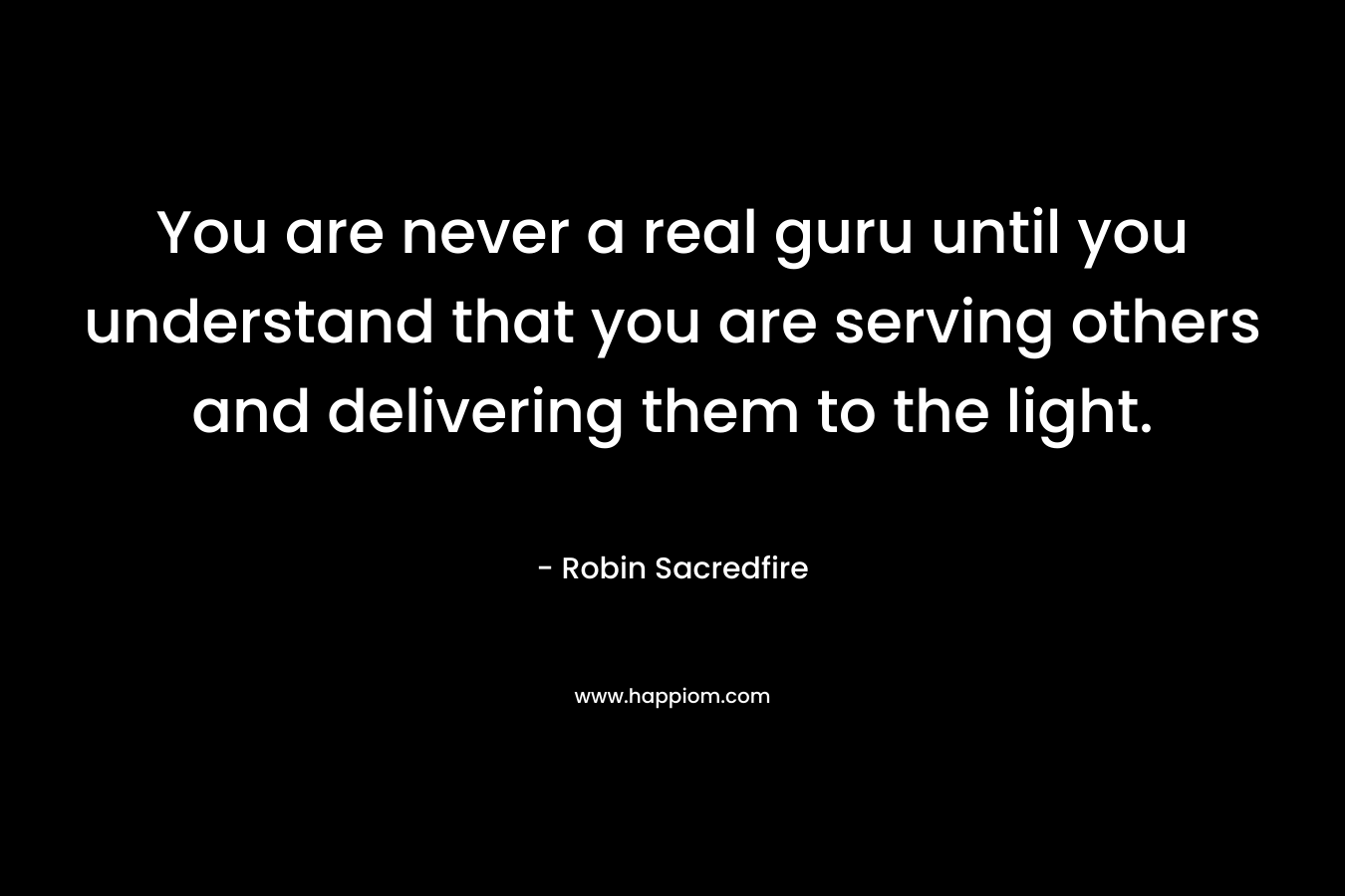 You are never a real guru until you understand that you are serving others and delivering them to the light. – Robin Sacredfire