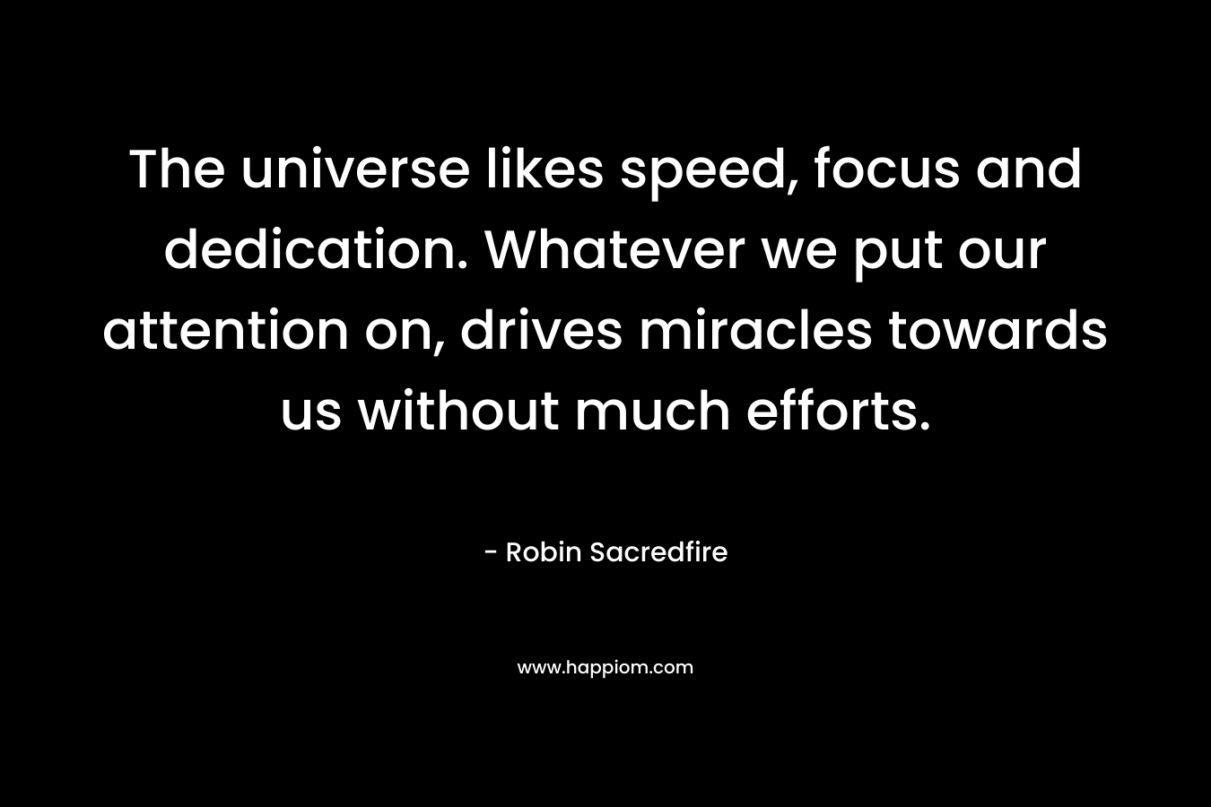 The universe likes speed, focus and dedication. Whatever we put our attention on, drives miracles towards us without much efforts. – Robin Sacredfire