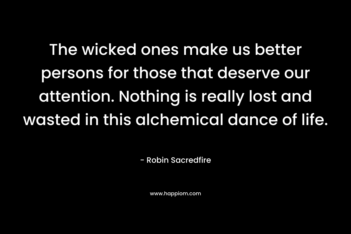 The wicked ones make us better persons for those that deserve our attention. Nothing is really lost and wasted in this alchemical dance of life.