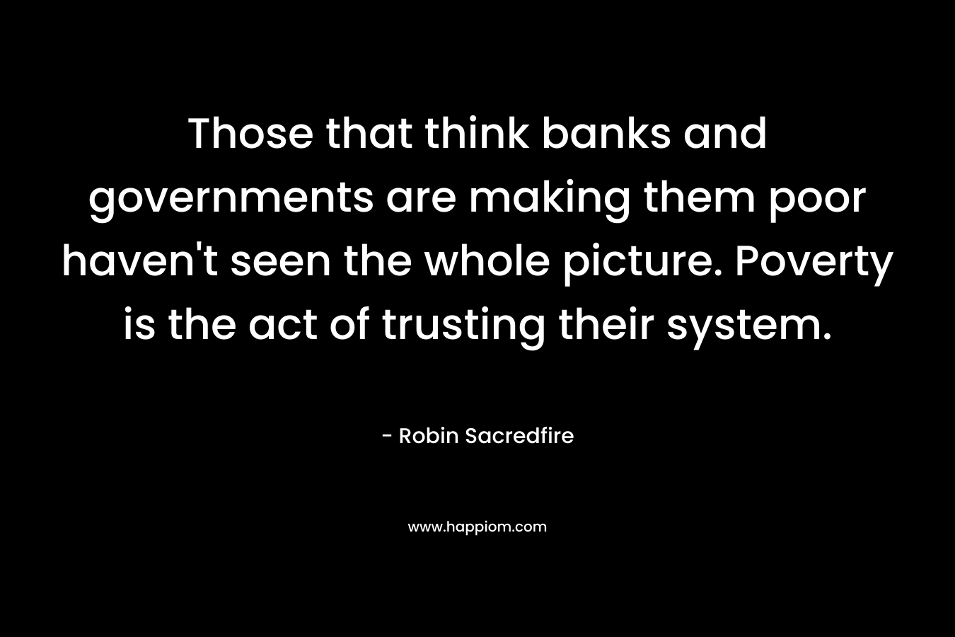 Those that think banks and governments are making them poor haven't seen the whole picture. Poverty is the act of trusting their system.