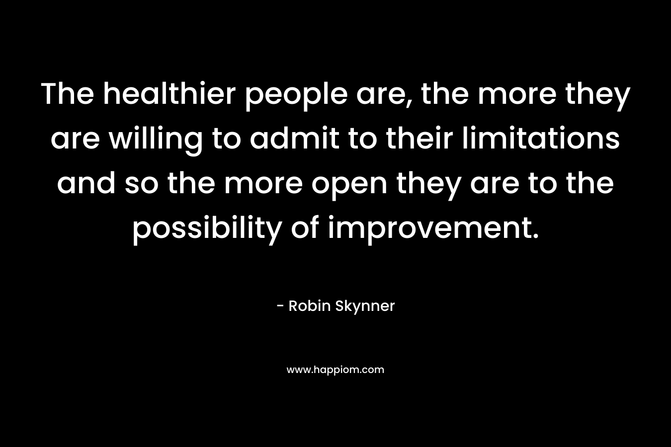 The healthier people are, the more they are willing to admit to their limitations and so the more open they are to the possibility of improvement. – Robin Skynner