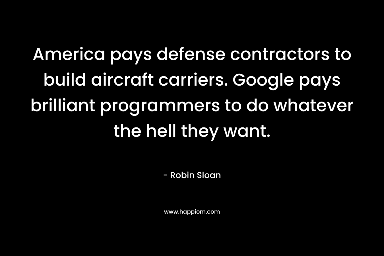America pays defense contractors to build aircraft carriers. Google pays brilliant programmers to do whatever the hell they want. – Robin Sloan