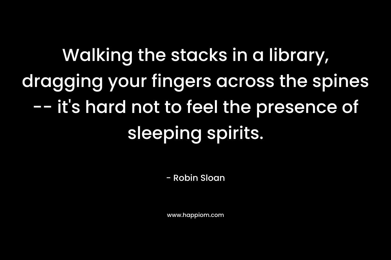 Walking the stacks in a library, dragging your fingers across the spines — it’s hard not to feel the presence of sleeping spirits. – Robin Sloan