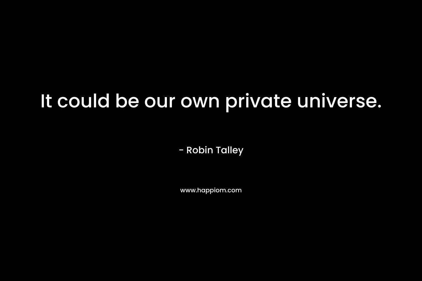 It could be our own private universe. – Robin Talley
