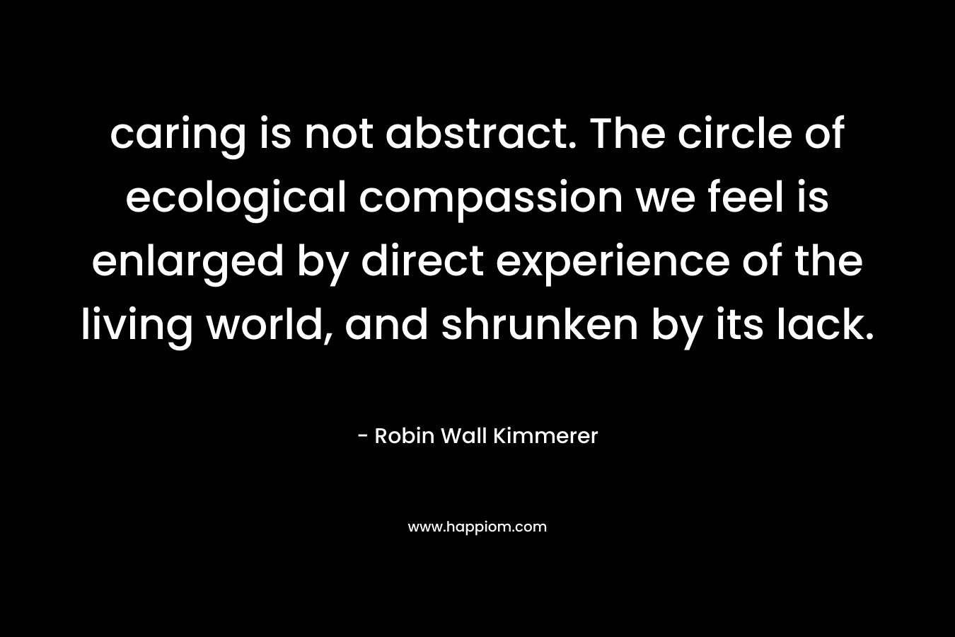 caring is not abstract. The circle of ecological compassion we feel is enlarged by direct experience of the living world, and shrunken by its lack. – Robin Wall Kimmerer