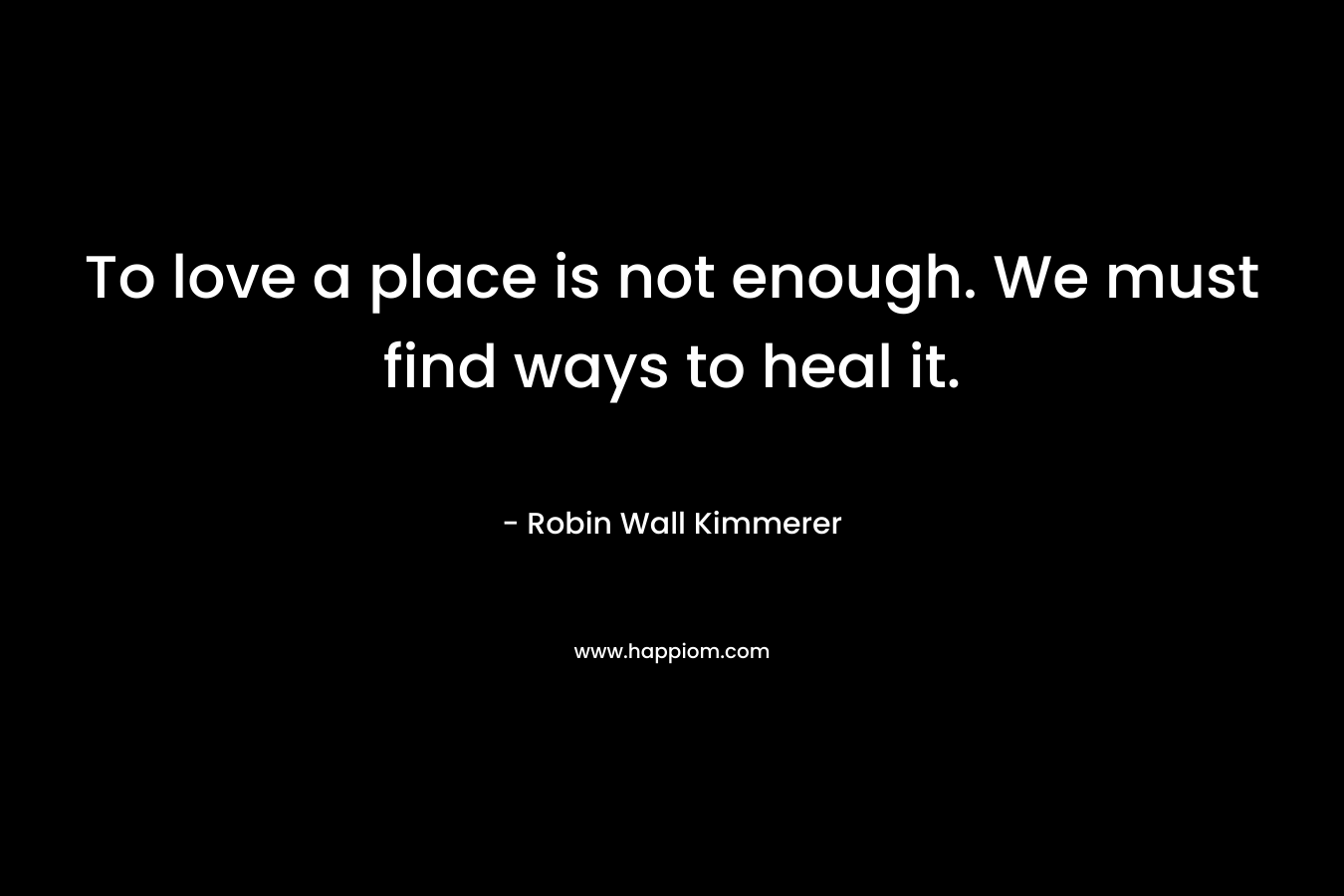 To love a place is not enough. We must find ways to heal it. – Robin Wall Kimmerer