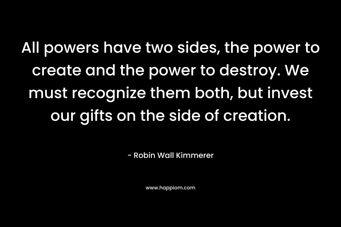 All powers have two sides, the power to create and the power to destroy. We must recognize them both, but invest our gifts on the side of creation. – Robin Wall Kimmerer