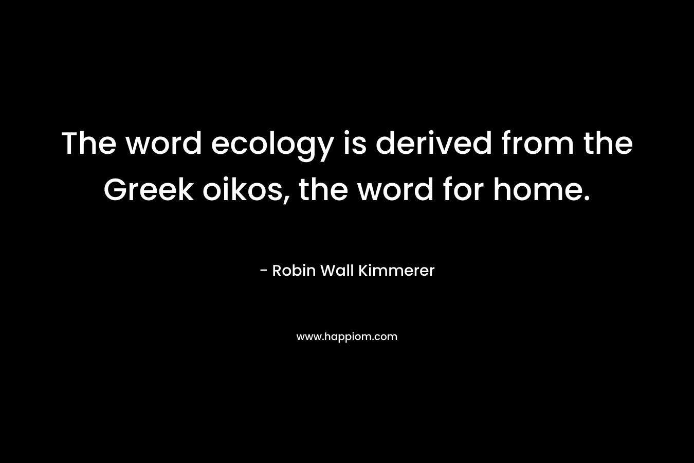 The word ecology is derived from the Greek oikos, the word for home. – Robin Wall Kimmerer