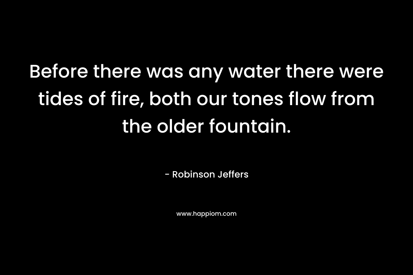 Before there was any water there were tides of fire, both our tones flow from the older fountain. – Robinson Jeffers