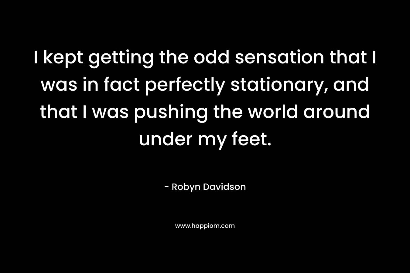 I kept getting the odd sensation that I was in fact perfectly stationary, and that I was pushing the world around under my feet. – Robyn Davidson