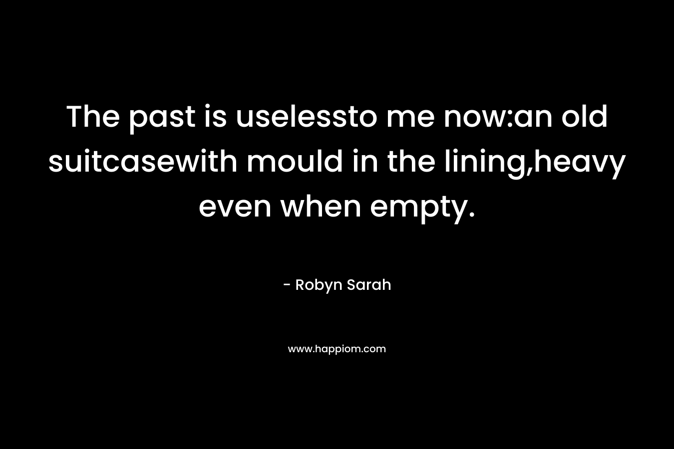 The past is uselessto me now:an old suitcasewith mould in the lining,heavy even when empty. – Robyn Sarah