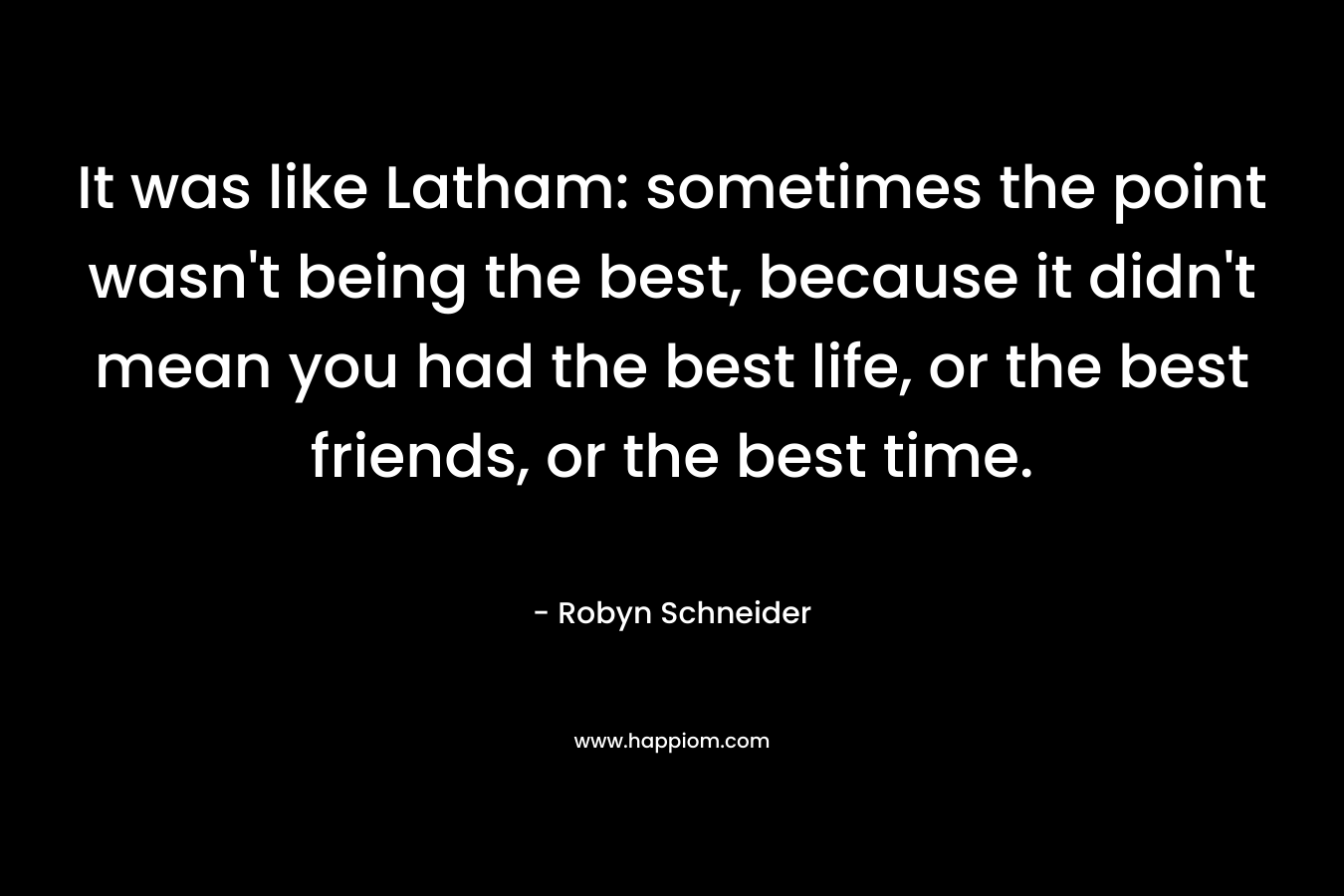 It was like Latham: sometimes the point wasn't being the best, because it didn't mean you had the best life, or the best friends, or the best time.