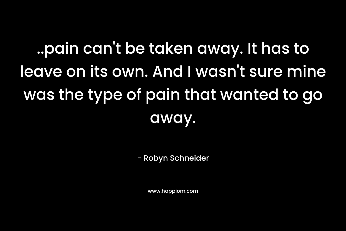 ..pain can’t be taken away. It has to leave on its own. And I wasn’t sure mine was the type of pain that wanted to go away. – Robyn Schneider