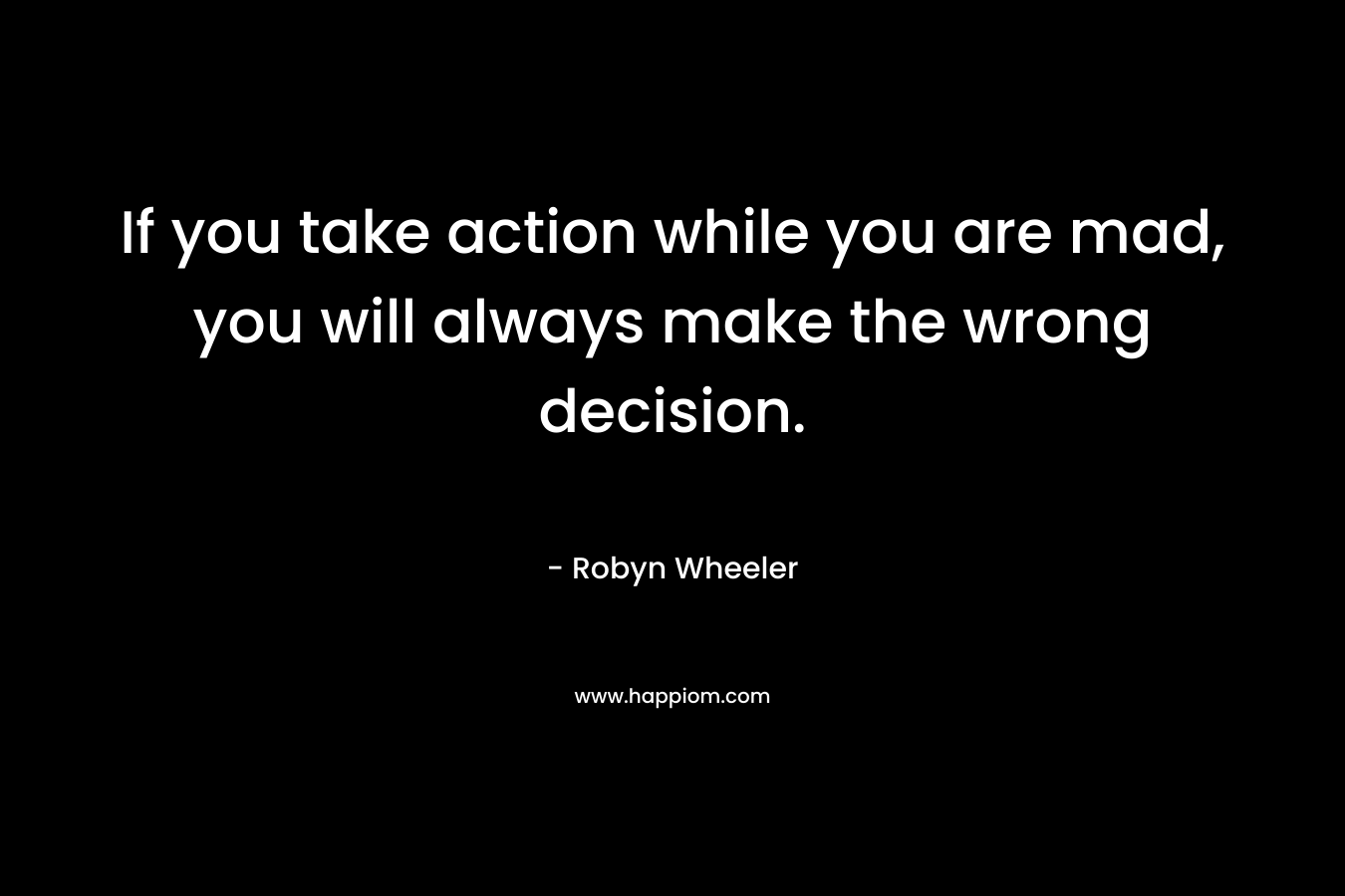 If you take action while you are mad, you will always make the wrong decision.
