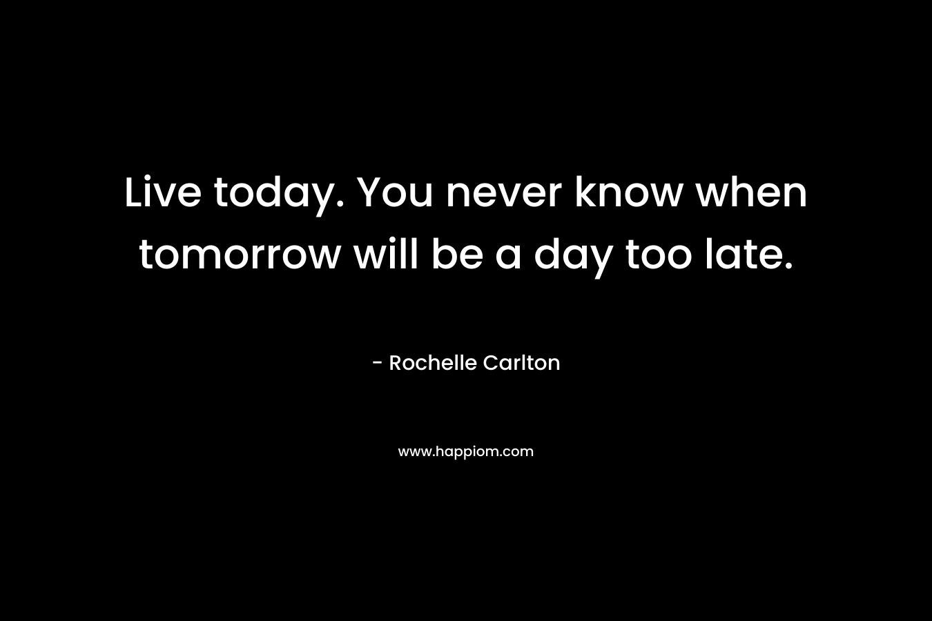 Live today. You never know when tomorrow will be a day too late.
