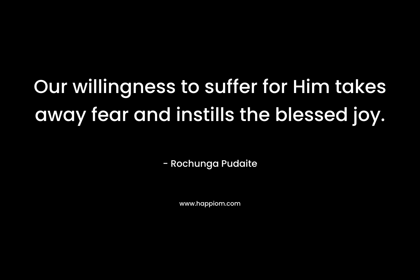 Our willingness to suffer for Him takes away fear and instills the blessed joy. – Rochunga Pudaite