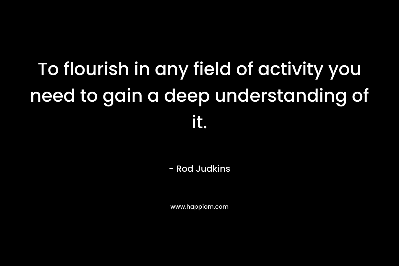 To flourish in any field of activity you need to gain a deep understanding of it. – Rod Judkins