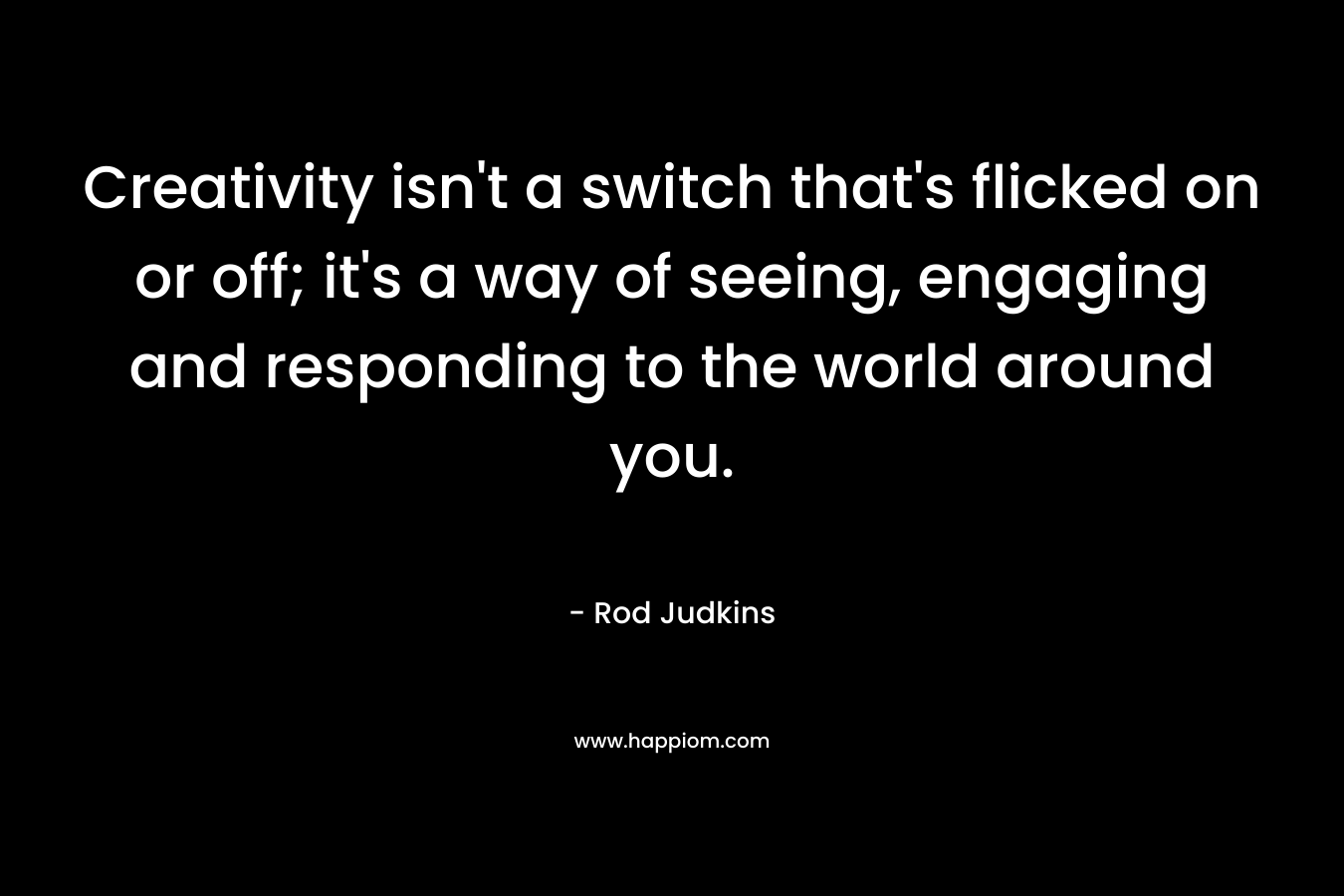 Creativity isn’t a switch that’s flicked on or off; it’s a way of seeing, engaging and responding to the world around you. – Rod Judkins