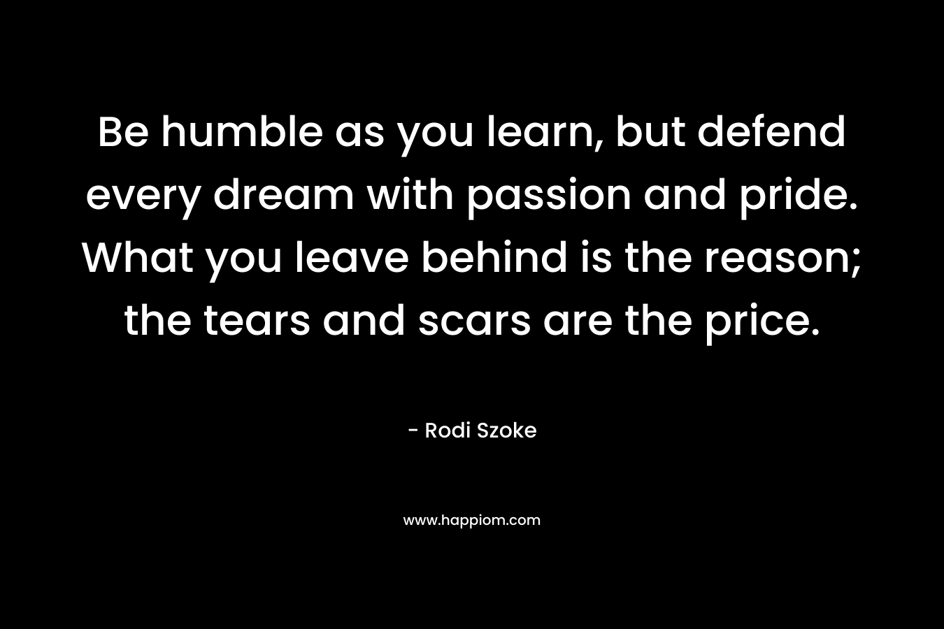 Be humble as you learn, but defend every dream with passion and pride. What you leave behind is the reason; the tears and scars are the price. – Rodi Szoke