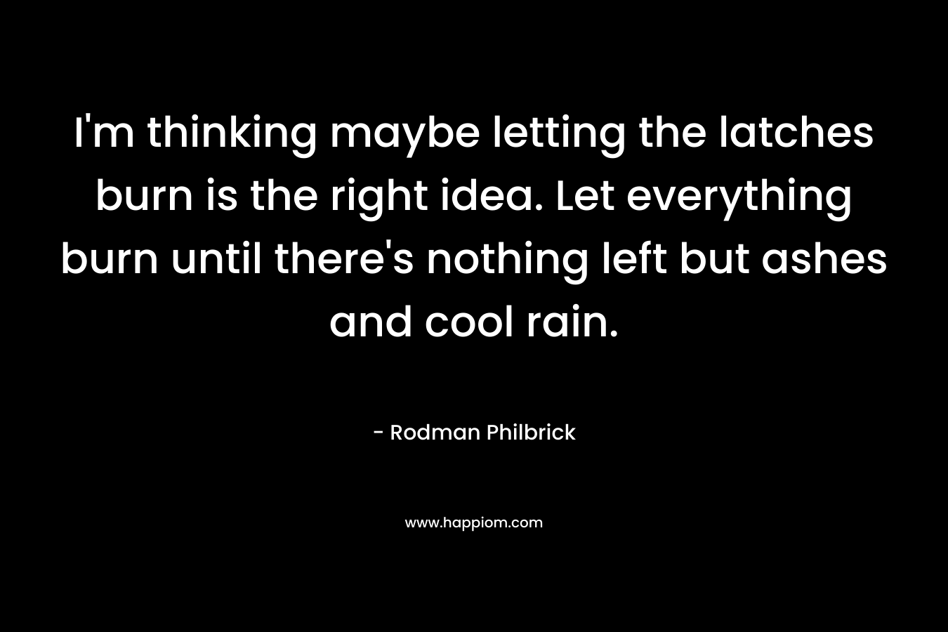 I’m thinking maybe letting the latches burn is the right idea. Let everything burn until there’s nothing left but ashes and cool rain. – Rodman Philbrick