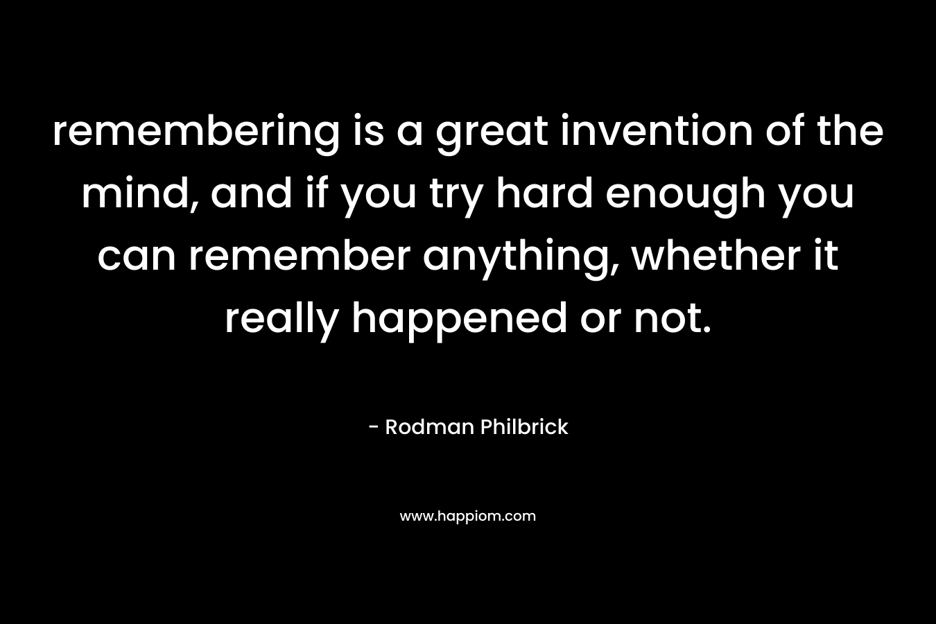 remembering is a great invention of the mind, and if you try hard enough you can remember anything, whether it really happened or not.