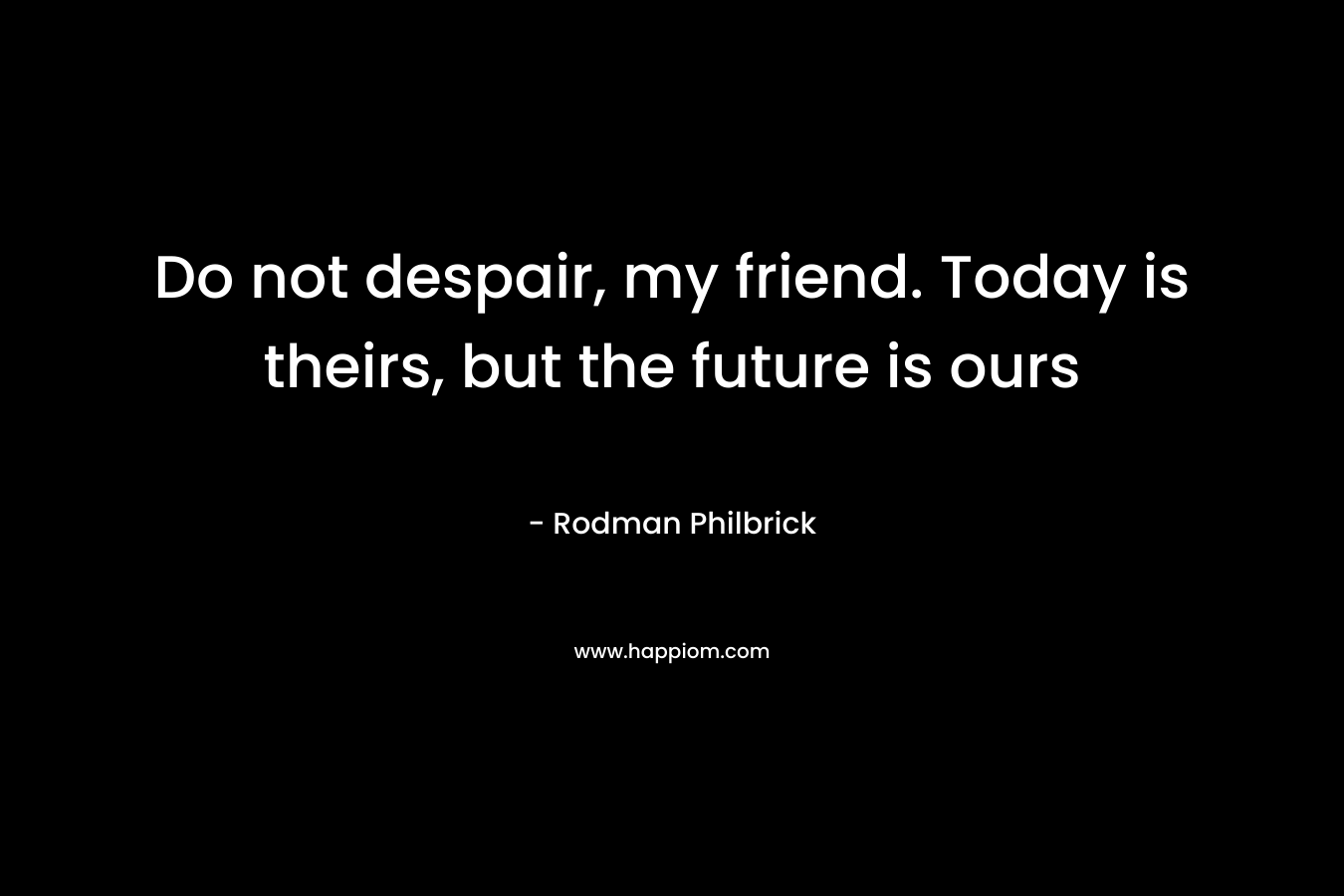 Do not despair, my friend. Today is theirs, but the future is ours