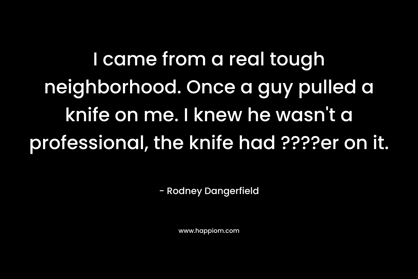 I came from a real tough neighborhood. Once a guy pulled a knife on me. I knew he wasn't a professional, the knife had ????er on it.