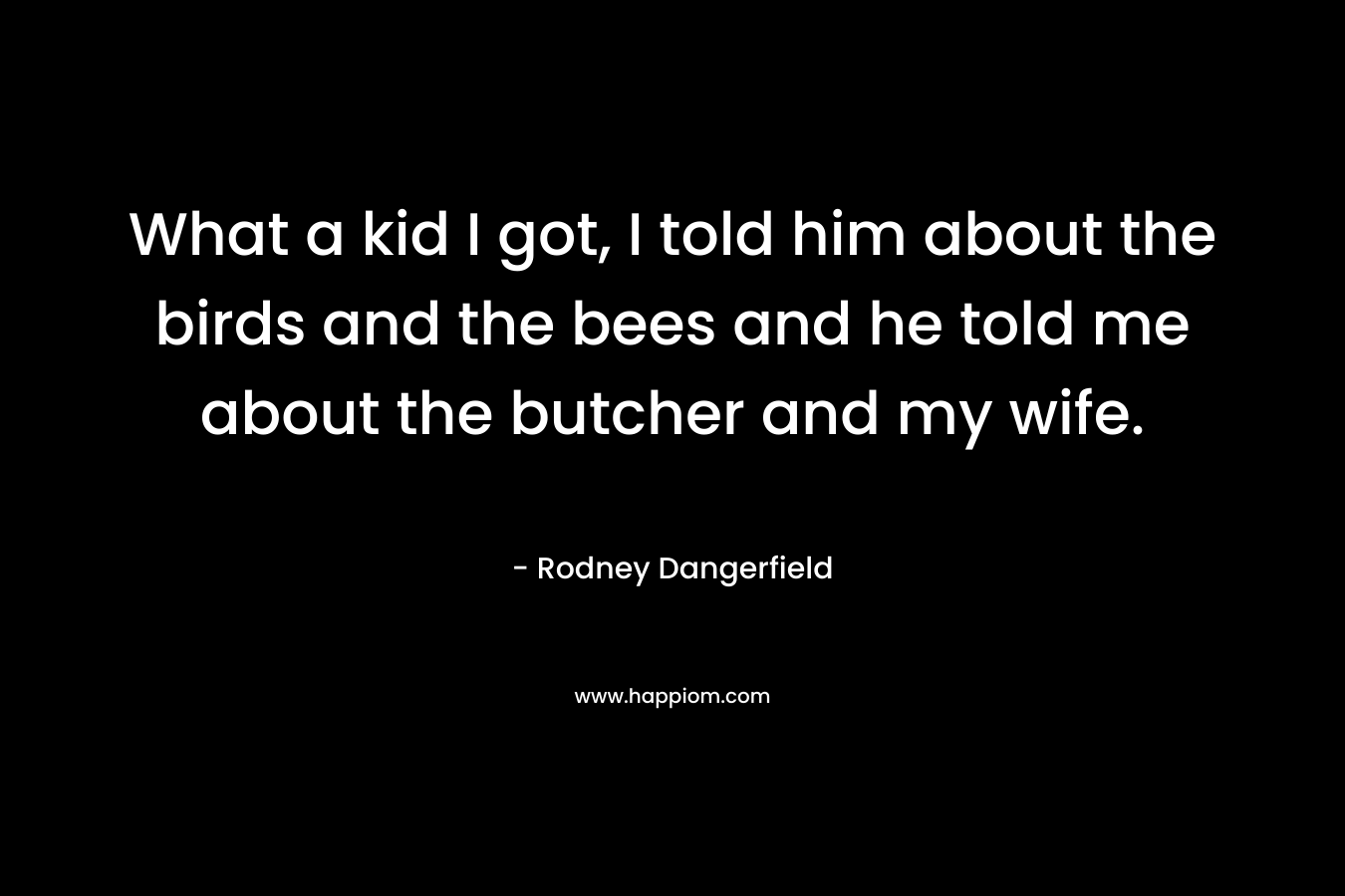 What a kid I got, I told him about the birds and the bees and he told me about the butcher and my wife.