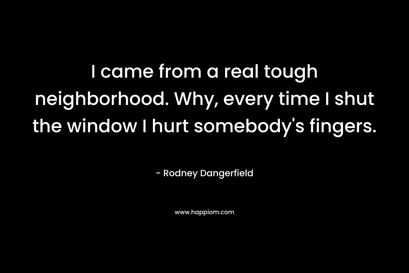 I came from a real tough neighborhood. Why, every time I shut the window I hurt somebody's fingers.