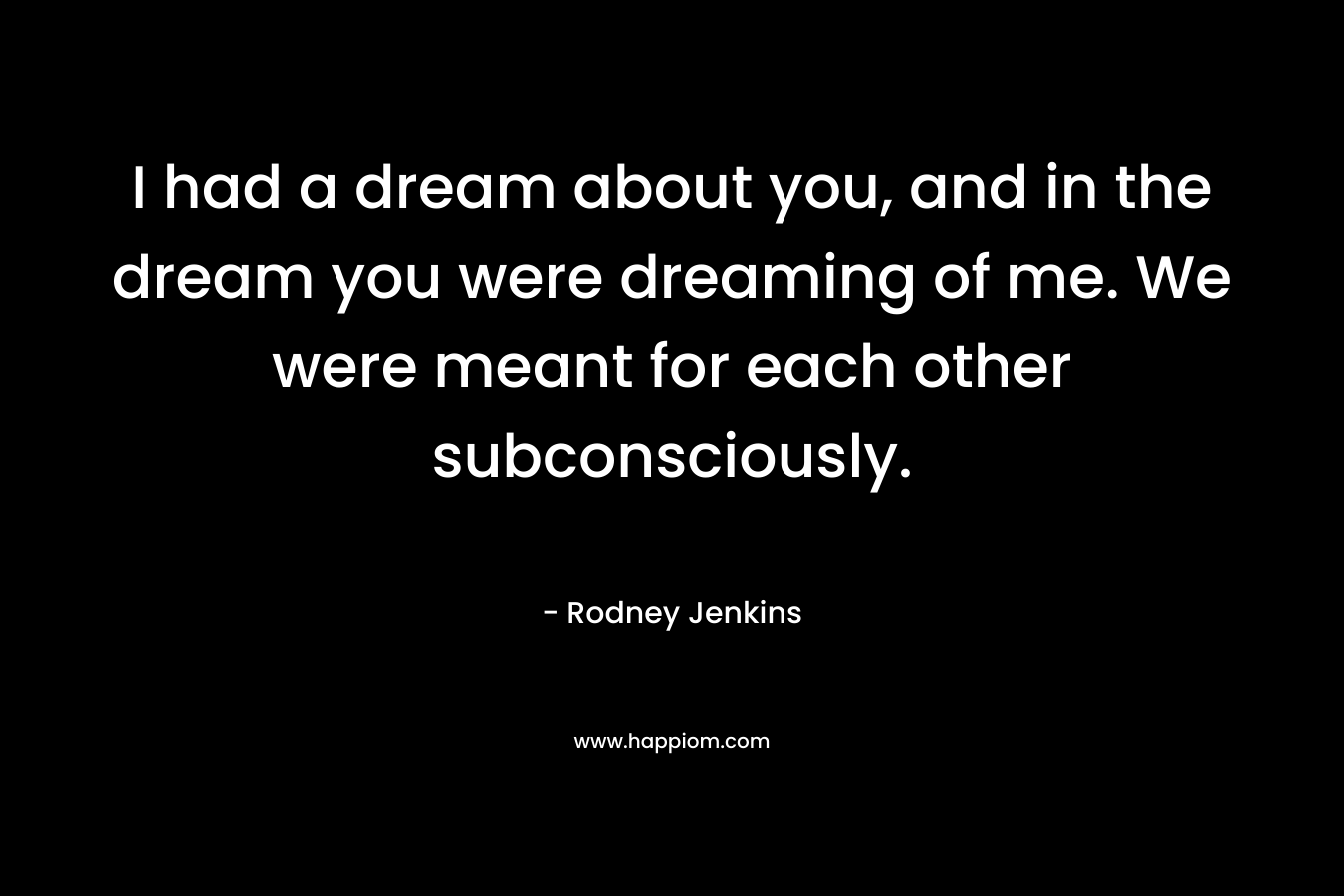 I had a dream about you, and in the dream you were dreaming of me. We were meant for each other subconsciously.
