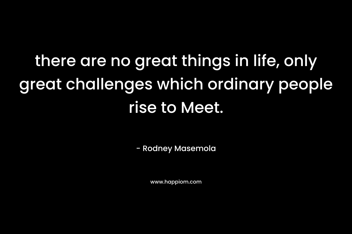 there are no great things in life, only great challenges which ordinary people rise to Meet. – Rodney Masemola