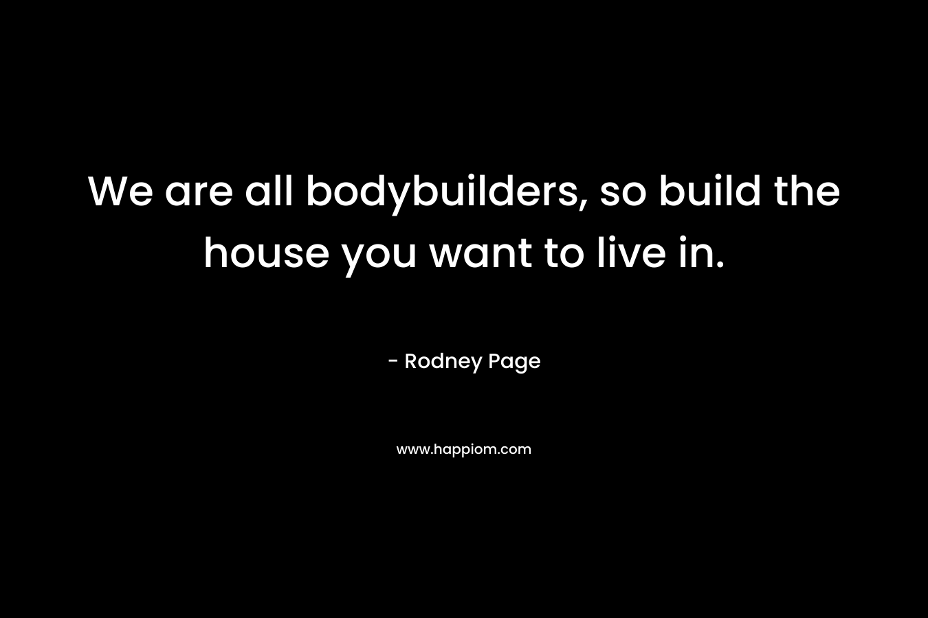We are all bodybuilders, so build the house you want to live in.