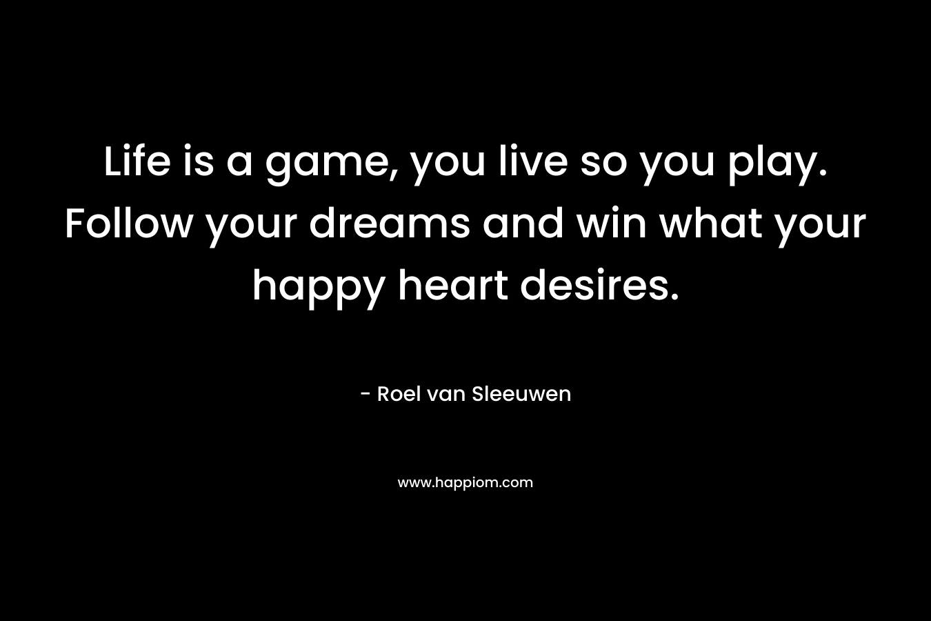 Life is a game, you live so you play. Follow your dreams and win what your happy heart desires.