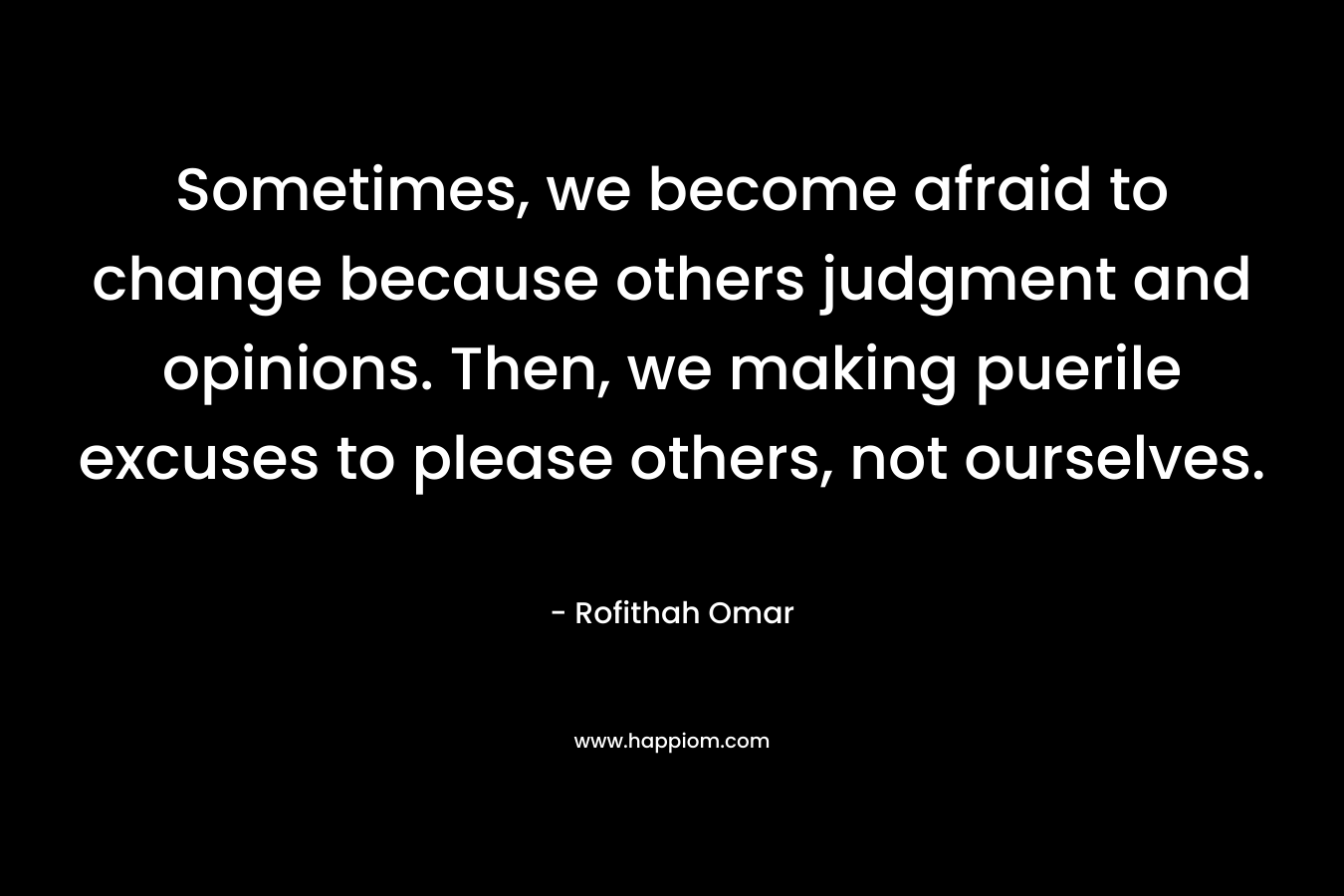 Sometimes, we become afraid to change because others judgment and opinions. Then, we making puerile excuses to please others, not ourselves.