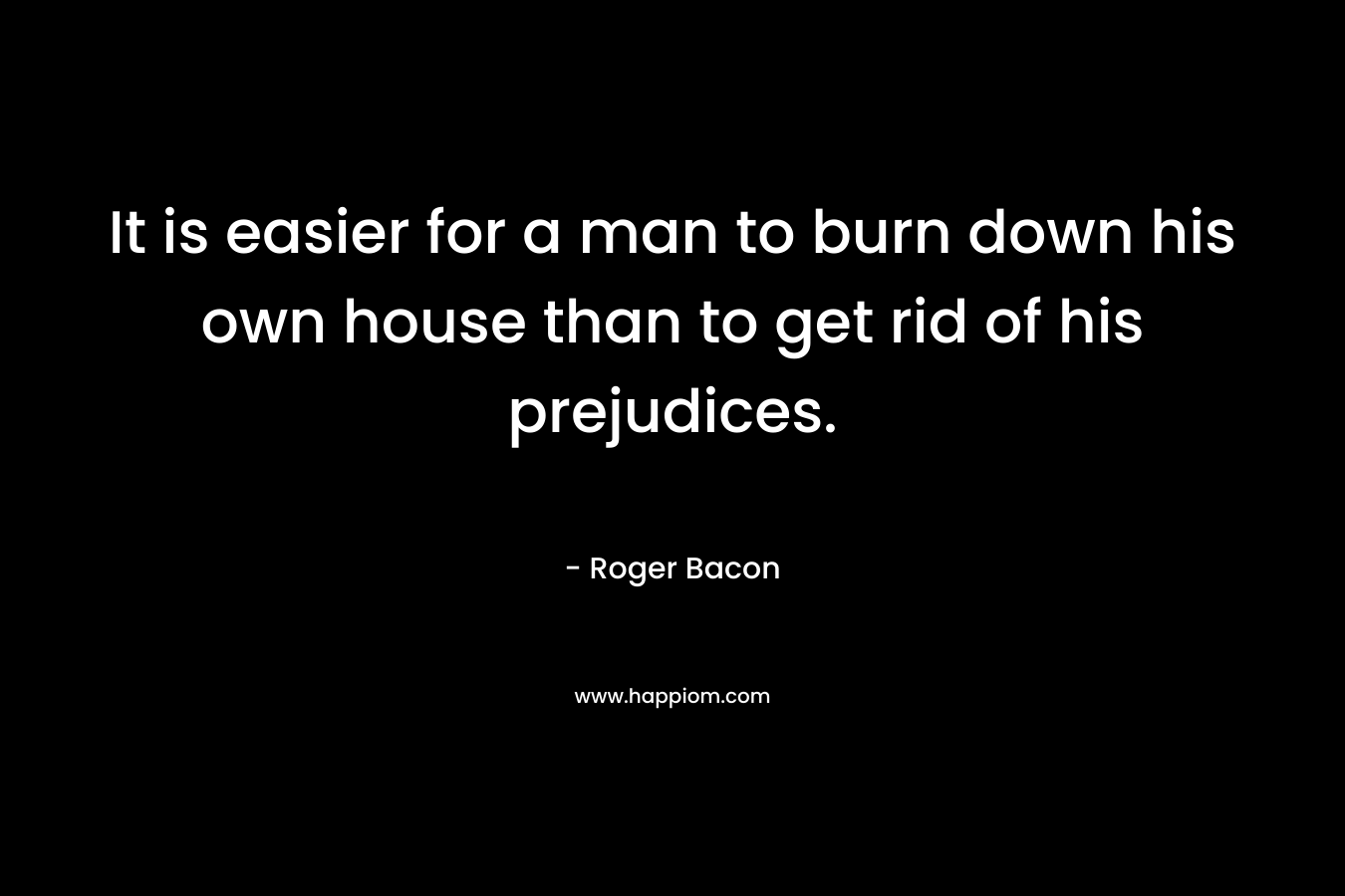 It is easier for a man to burn down his own house than to get rid of his prejudices.