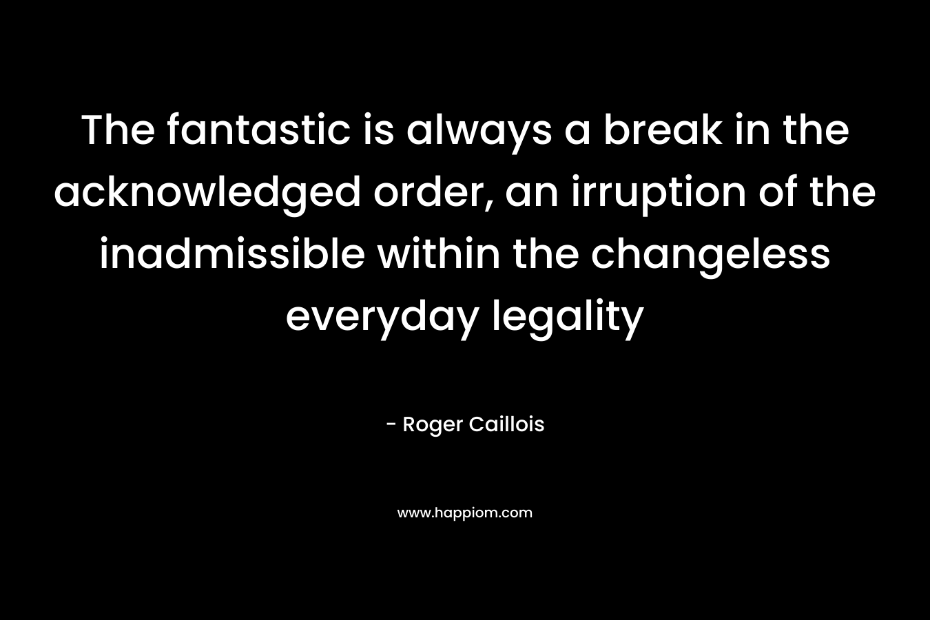The fantastic is always a break in the acknowledged order, an irruption of the inadmissible within the changeless everyday legality – Roger Caillois