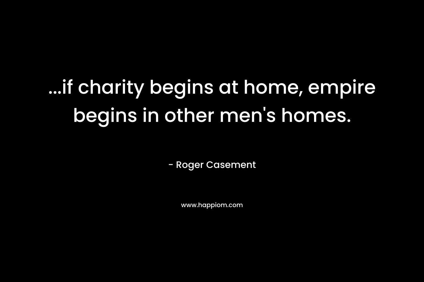 …if charity begins at home, empire begins in other men’s homes. – Roger Casement